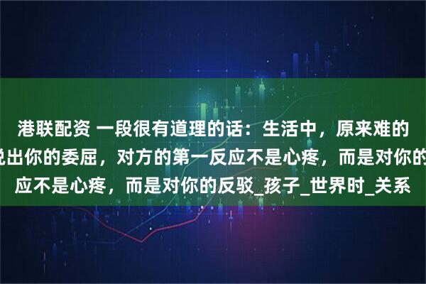 港联配资 一段很有道理的话：生活中，原来难的不是沟通，而是当你说出你的委屈，对方的第一反应不是心疼，而是对你的反驳_孩子_世界时_关系
