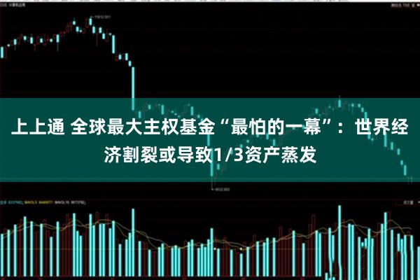 上上通 全球最大主权基金“最怕的一幕”：世界经济割裂或导致1/3资产蒸发