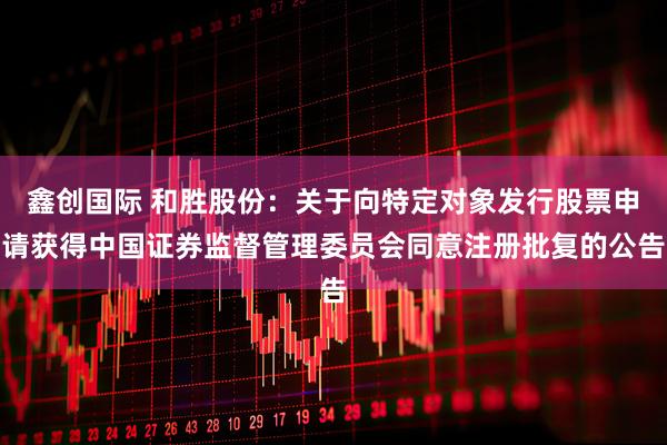鑫创国际 和胜股份：关于向特定对象发行股票申请获得中国证券监督管理委员会同意注册批复的公告