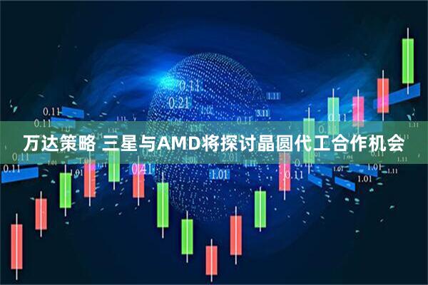 万达策略 三星与AMD将探讨晶圆代工合作机会