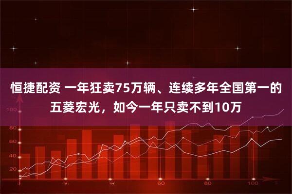 恒捷配资 一年狂卖75万辆、连续多年全国第一的五菱宏光，如今一年只卖不到10万