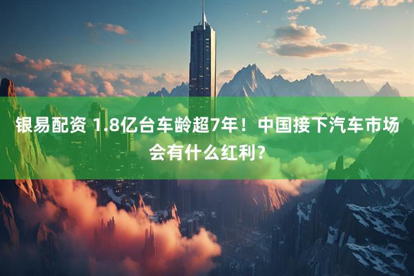 银易配资 1.8亿台车龄超7年！中国接下汽车市场会有什么红利？